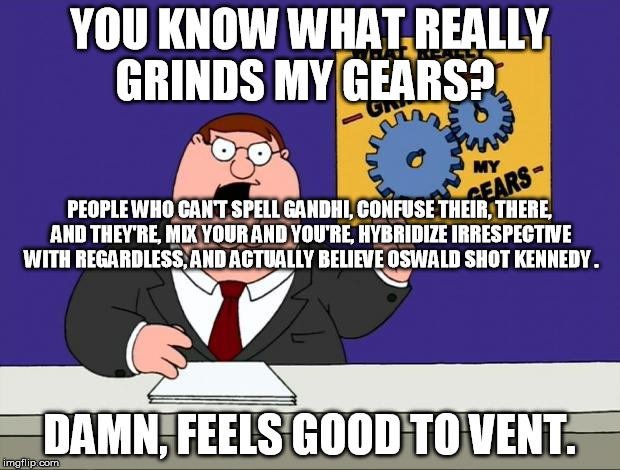 grind gears | YOU KNOW WHAT REALLY GRINDS MY GEARS? PEOPLE WHO CAN'T SPELL GANDHI, CONFUSE THEIR, THERE, AND THEY'RE, MIX YOUR AND YOU'RE, HYBRIDIZE IRRESPECTIVE WITH REGARDLESS, AND ACTUALLY BELIEVE OSWALD SHOT KENNEDY . DAMN, FEELS GOOD TO VENT. | image tagged in grind gears | made w/ Imgflip meme maker