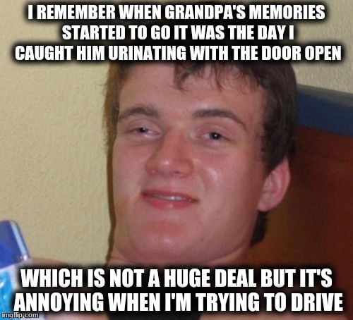 10 Guy | I REMEMBER WHEN GRANDPA'S MEMORIES STARTED TO GO IT WAS THE DAY I CAUGHT HIM URINATING WITH THE DOOR OPEN; WHICH IS NOT A HUGE DEAL BUT IT'S ANNOYING WHEN I'M TRYING TO DRIVE | image tagged in memes,10 guy | made w/ Imgflip meme maker