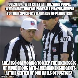 Nfl referee | QUESTION:  WHY IS IT THAT THE SAME PEOPLE WHO INSIST THAT ALL FOOTBALL PLAYERS ADHERE TO THEIR SPECIFIC STANDARDS OF PATRIOTISM; ARE ALSO CLAMORING TO KEEP THE LIKENESSES OF MURDEROUS ANTI-AMERICAN INSURGENTS AT THE CENTER OF OUR HALLS OF JUSTICE? | image tagged in nfl referee | made w/ Imgflip meme maker