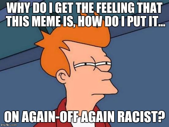 Futurama Fry Meme | WHY DO I GET THE FEELING THAT THIS MEME IS, HOW DO I PUT IT... ON AGAIN-OFF AGAIN RACIST? | image tagged in memes,futurama fry | made w/ Imgflip meme maker