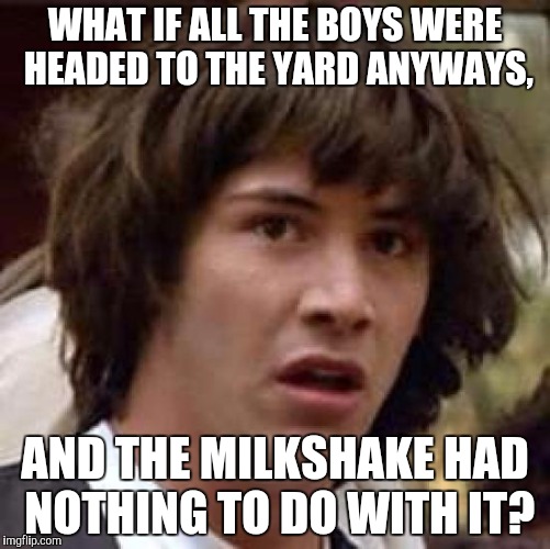 Conspiracy Keanu | WHAT IF ALL THE BOYS WERE HEADED TO THE YARD ANYWAYS, AND THE MILKSHAKE HAD NOTHING TO DO WITH IT? | image tagged in memes,conspiracy keanu | made w/ Imgflip meme maker