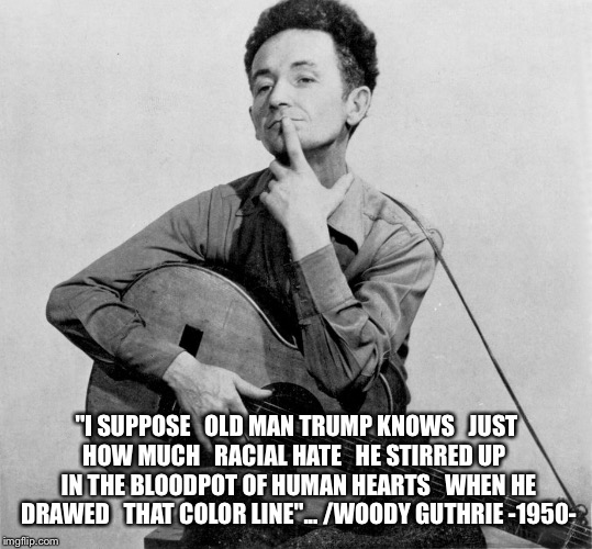 "I SUPPOSE 
 OLD MAN TRUMP KNOWS 
 JUST HOW MUCH 
 RACIAL HATE 
 HE STIRRED UP 
 IN THE BLOODPOT OF HUMAN HEARTS 
 WHEN HE DRAWED 
 THAT COLOR LINE"...
/WOODY GUTHRIE -1950- | made w/ Imgflip meme maker