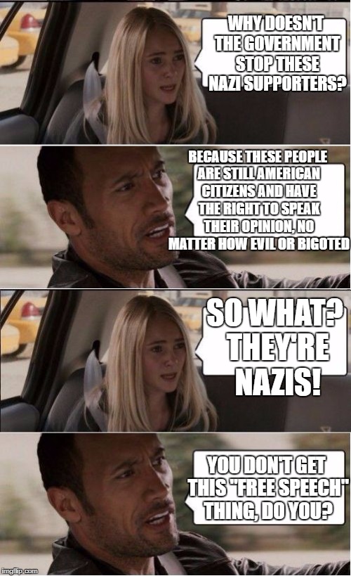 Though it pains me to say, any shut down attempt from the Government would go against everything the Founding Fathers fought for | WHY DOESN'T THE GOVERNMENT STOP THESE NAZI SUPPORTERS? BECAUSE THESE PEOPLE ARE STILL AMERICAN CITIZENS AND HAVE THE RIGHT TO SPEAK THEIR OPINION, NO MATTER HOW EVIL OR BIGOTED; SO WHAT? THEY'RE NAZIS! YOU DON'T GET THIS "FREE SPEECH" THING, DO YOU? | image tagged in rock driving longer,nazis | made w/ Imgflip meme maker