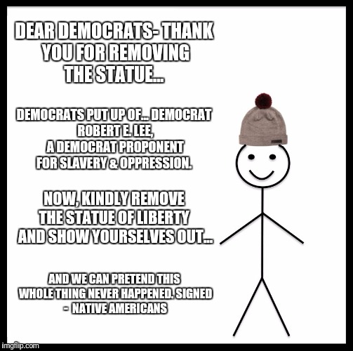 Democrats Erasing History | DEAR DEMOCRATS-
THANK YOU FOR REMOVING THE STATUE... DEMOCRATS PUT UP OF...
DEMOCRAT ROBERT E. LEE, A
DEMOCRAT PROPONENT FOR SLAVERY & OPPRESSION. NOW, KINDLY REMOVE THE STATUE OF LIBERTY  AND SHOW YOURSELVES OUT... AND WE CAN PRETEND THIS WHOLE THING NEVER HAPPENED.
SIGNED - 
NATIVE AMERICANS | image tagged in memes,be like bill,robert e lee,democrats,charlottesville,oppression | made w/ Imgflip meme maker
