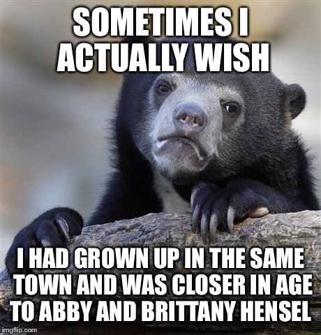 I think it would've been cool to have grown up knowing them and I feel bad that they're single | SOMETIMES I ACTUALLY WISH; I HAD GROWN UP IN THE SAME TOWN AND WAS CLOSER IN AGE TO ABBY AND BRITTANY HENSEL | image tagged in memes,confession bear | made w/ Imgflip meme maker