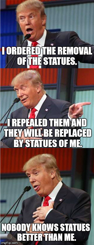 Orange Megalomaniac | I ORDERED THE REMOVAL OF THE STATUES. I REPEALED THEM AND THEY WILL BE REPLACED BY STATUES OF ME. NOBODY KNOWS STATUES BETTER THAN ME. | image tagged in bad pun trump,politics,donald trump,statues,memes | made w/ Imgflip meme maker