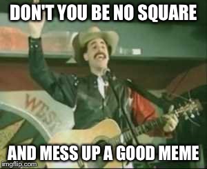country song borat | DON'T YOU BE NO SQUARE; AND MESS UP A GOOD MEME | image tagged in country song borat | made w/ Imgflip meme maker