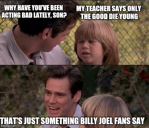 That's Just Something X Say | WHY HAVE YOU'VE BEEN ACTING BAD LATELY, SON? MY TEACHER SAYS ONLY THE GOOD DIE YOUNG; THAT'S JUST SOMETHING BILLY JOEL FANS SAY | image tagged in memes,thats just something x say,billy joel | made w/ Imgflip meme maker