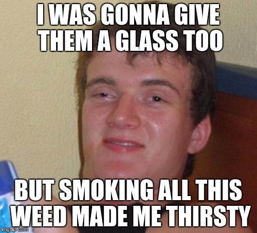 10 Guy Meme | I WAS GONNA GIVE THEM A GLASS TOO BUT SMOKING ALL THIS WEED MADE ME THIRSTY | image tagged in memes,10 guy | made w/ Imgflip meme maker