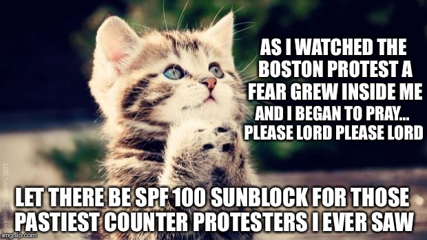 Looked to me like it was the 1st time a lot of them ventured out of their parents A/C basement this year lol | AS I WATCHED THE BOSTON PROTEST A FEAR GREW INSIDE ME; AND I BEGAN TO PRAY... PLEASE LORD PLEASE LORD; LET THERE BE SPF 100 SUNBLOCK FOR THOSE PASTIEST COUNTER PROTESTERS I EVER SAW | image tagged in praying cat | made w/ Imgflip meme maker