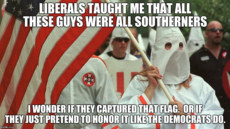 kkk | LIBERALS TAUGHT ME THAT ALL THESE GUYS WERE ALL SOUTHERNERS; I WONDER IF THEY CAPTURED THAT FLAG.  OR IF THEY JUST PRETEND TO HONOR IT LIKE THE DEMOCRATS DO. | image tagged in kkk | made w/ Imgflip meme maker