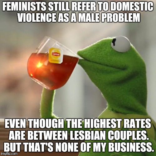 But That's None Of My Business Meme | FEMINISTS STILL REFER TO DOMESTIC VIOLENCE AS A MALE PROBLEM; EVEN THOUGH THE HIGHEST RATES ARE BETWEEN LESBIAN COUPLES. BUT THAT'S NONE OF MY BUSINESS. | image tagged in memes,but thats none of my business,kermit the frog | made w/ Imgflip meme maker