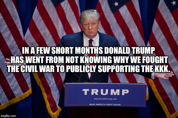 Trump Bruh | IN A FEW SHORT MONTHS DONALD TRUMP HAS WENT FROM NOT KNOWING WHY WE FOUGHT THE CIVIL WAR TO PUBLICLY SUPPORTING THE KKK. | image tagged in trump bruh | made w/ Imgflip meme maker