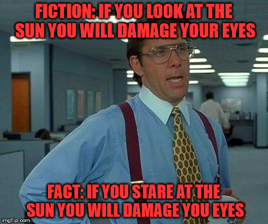 Just use some common sense tomorrow | FICTION: IF YOU LOOK AT THE SUN YOU WILL DAMAGE YOUR EYES; FACT: IF YOU STARE AT THE SUN YOU WILL DAMAGE YOU EYES | image tagged in solar eclipse | made w/ Imgflip meme maker