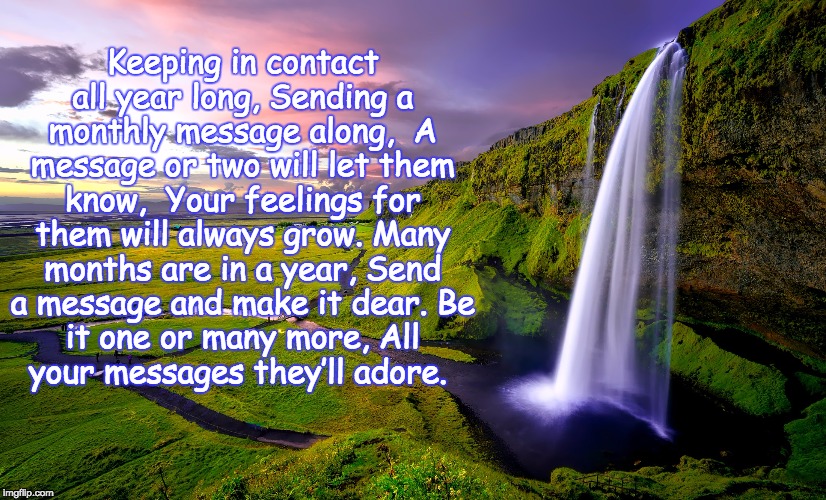 A Poem for You | Keeping in contact all year long,
Sending a monthly message along, 
A message or two will let them know, 
Your feelings for them will always grow.
Many months are in a year,
Send a message and make it dear.
Be it one or many more,
All your messages they’ll adore. | image tagged in memes,poetry,message,connection,feelings,gifts | made w/ Imgflip meme maker
