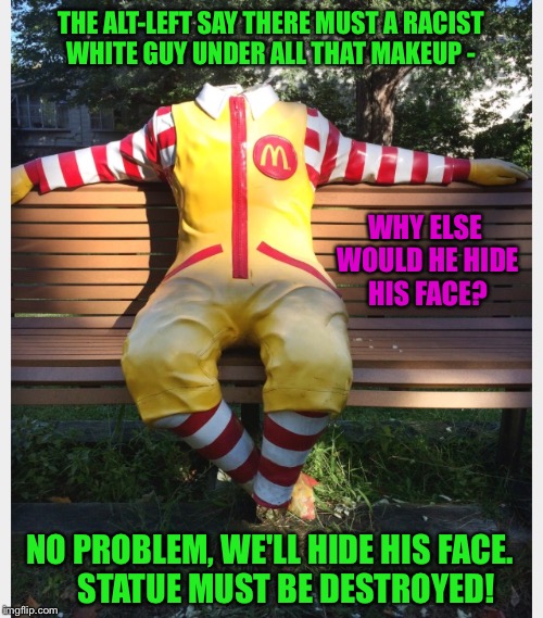 No Statue Is Safe.... | THE ALT-LEFT SAY THERE MUST A RACIST WHITE GUY UNDER ALL THAT MAKEUP -; WHY ELSE WOULD HE HIDE HIS FACE? NO PROBLEM, WE'LL HIDE HIS FACE.     STATUE MUST BE DESTROYED! | image tagged in ronald mcdonald,statue,liberals,racism,clown,destroy | made w/ Imgflip meme maker