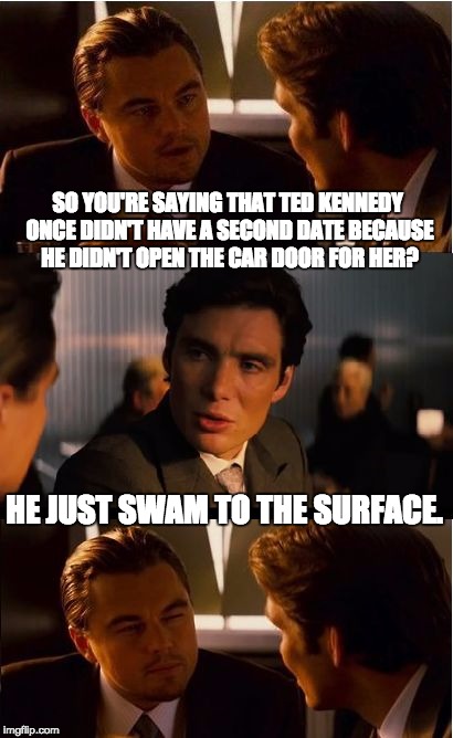 Inception Meme | SO YOU'RE SAYING THAT TED KENNEDY ONCE DIDN'T HAVE A SECOND DATE BECAUSE HE DIDN'T OPEN THE CAR DOOR FOR HER? HE JUST SWAM TO THE SURFACE. | image tagged in memes,inception | made w/ Imgflip meme maker