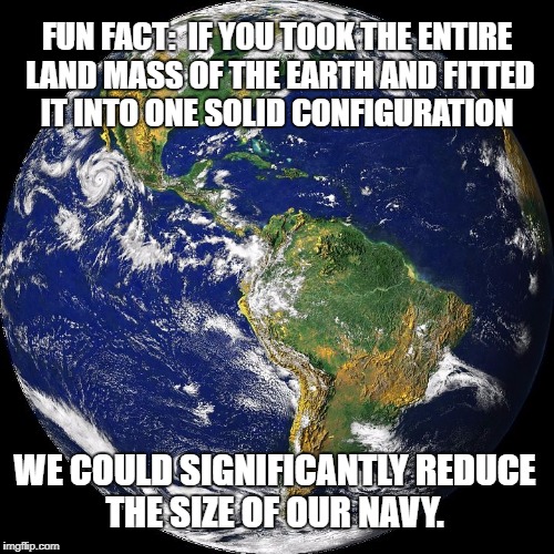 globe | FUN FACT:  IF YOU TOOK THE ENTIRE LAND MASS OF THE EARTH AND FITTED IT INTO ONE SOLID CONFIGURATION; WE COULD SIGNIFICANTLY REDUCE THE SIZE OF OUR NAVY. | image tagged in globe | made w/ Imgflip meme maker