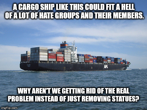 I wish we could exile all the racists?  | A CARGO SHIP LIKE THIS COULD FIT A HELL OF A LOT OF HATE GROUPS AND THEIR MEMBERS. WHY AREN'T WE GETTING RID OF THE REAL PROBLEM INSTEAD OF JUST REMOVING STATUES? | image tagged in racism,america,idiots,white nationalism,blm,antifa | made w/ Imgflip meme maker