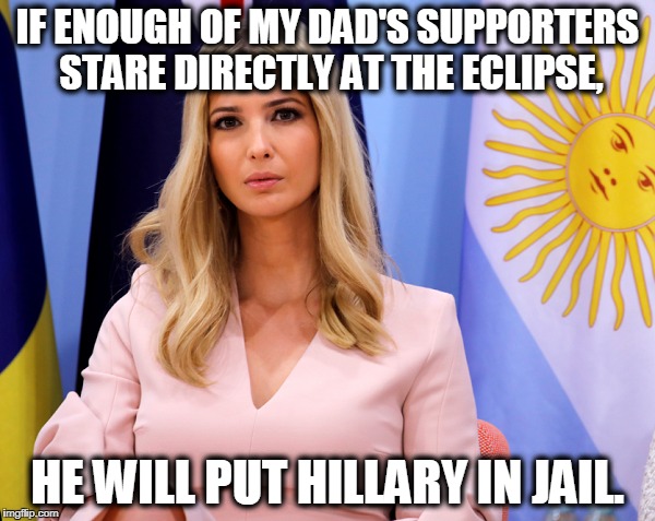 Trump Eclipse |  IF ENOUGH OF MY DAD'S SUPPORTERS STARE DIRECTLY AT THE ECLIPSE, HE WILL PUT HILLARY IN JAIL. | image tagged in bigly,yuge,hillary,trump,foolish,trumpkins | made w/ Imgflip meme maker