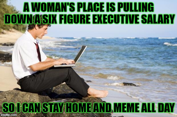 A WOMAN'S PLACE IS PULLING DOWN A SIX FIGURE EXECUTIVE SALARY SO I CAN STAY HOME AND MEME ALL DAY | made w/ Imgflip meme maker