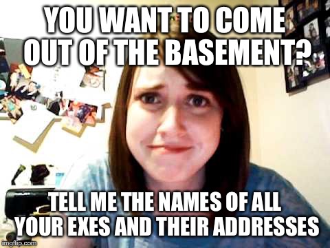 Overly Attached Girlfriend 2 | YOU WANT TO COME OUT OF THE BASEMENT? TELL ME THE NAMES OF ALL YOUR EXES AND THEIR ADDRESSES | image tagged in overly attached girlfriend 2 | made w/ Imgflip meme maker