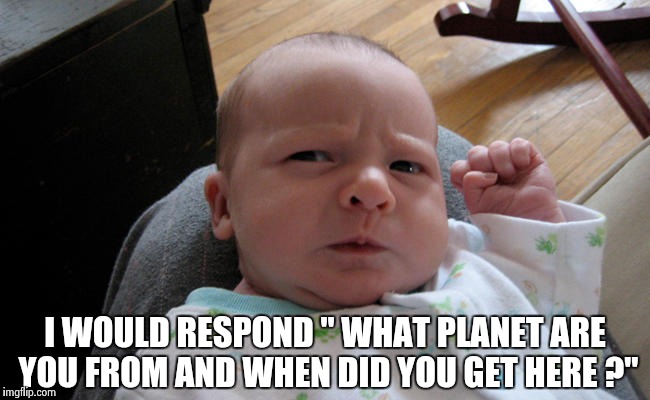 I WOULD RESPOND " WHAT PLANET ARE YOU FROM AND WHEN DID YOU GET HERE ?" | image tagged in grumpy baby | made w/ Imgflip meme maker