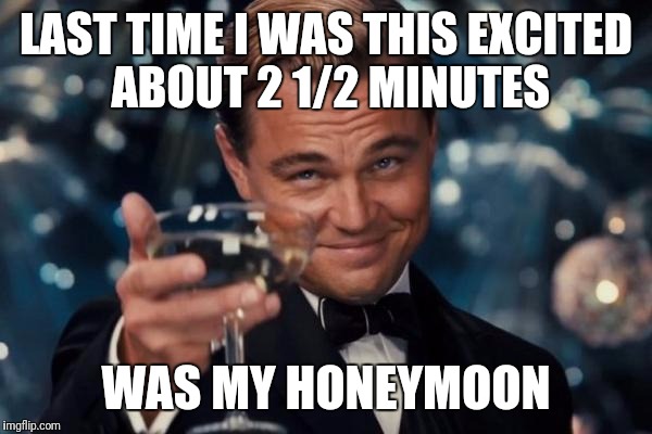 Leonardo Dicaprio Cheers | LAST TIME I WAS THIS EXCITED ABOUT 2 1/2 MINUTES; WAS MY HONEYMOON | image tagged in memes,leonardo dicaprio cheers | made w/ Imgflip meme maker