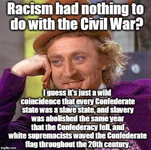 Creepy Condescending Wonka Meme | Racism had nothing to do with the Civil War? I guess it's just a wild coincidence that every Confederate state was a slave state, and slavery was abolished the same year that the Confederacy fell, and white supremacists waved the Confederate flag throughout the 20th century. | image tagged in memes,creepy condescending wonka,civil war,slavery,racism,charlottesville | made w/ Imgflip meme maker