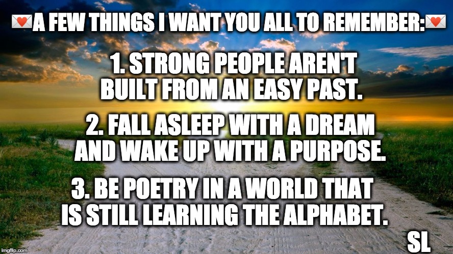 sunrise | 💌A FEW THINGS I WANT YOU ALL TO REMEMBER:💌; 1. STRONG PEOPLE AREN'T BUILT FROM AN EASY PAST. 2. FALL ASLEEP WITH A DREAM AND WAKE UP WITH A PURPOSE. 3. BE POETRY IN A WORLD THAT IS STILL LEARNING THE ALPHABET. SL | image tagged in sunrise | made w/ Imgflip meme maker
