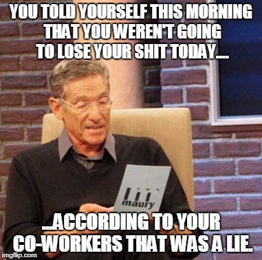 Maury Lie Detector Meme | YOU TOLD YOURSELF THIS MORNING THAT YOU WEREN'T GOING TO LOSE YOUR SHIT TODAY.... ...ACCORDING TO YOUR CO-WORKERS THAT WAS A LIE. | image tagged in memes,maury lie detector | made w/ Imgflip meme maker