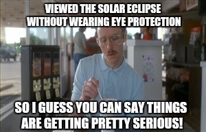 So I Guess You Can Say Things Are Getting Pretty Serious | VIEWED THE SOLAR ECLIPSE WITHOUT WEARING EYE PROTECTION; SO I GUESS YOU CAN SAY THINGS ARE GETTING PRETTY SERIOUS! | image tagged in memes,so i guess you can say things are getting pretty serious | made w/ Imgflip meme maker