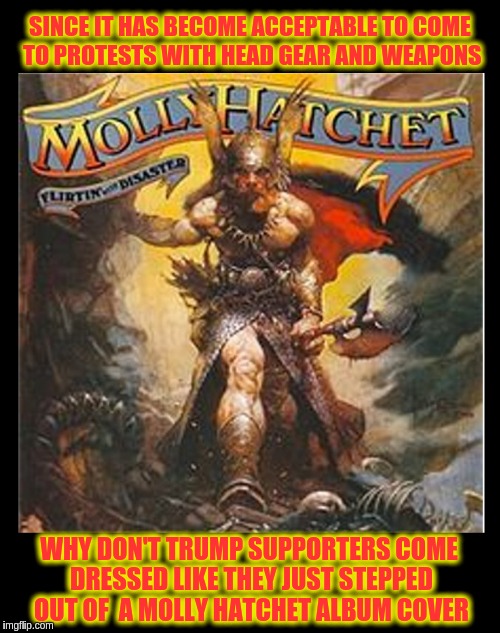 Let the Games Begin | SINCE IT HAS BECOME ACCEPTABLE TO COME TO PROTESTS WITH HEAD GEAR AND WEAPONS; WHY DON'T TRUMP SUPPORTERS COME DRESSED LIKE THEY JUST STEPPED OUT OF  A MOLLY HATCHET ALBUM COVER | image tagged in memes | made w/ Imgflip meme maker
