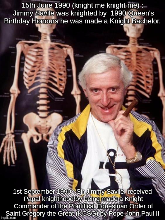 Jimmy Savile (knight me knight me) | 15th June 1990 (knight me knight me) : Jimmy Savile was knighted by  1990 Queen's Birthday Honours he was made a Knight Bachelor. 1st September 1990 : Sir Jimmy Savile  received Papal knighthood by being made a Knight Commander of the Pontifical Equestrian Order of Saint Gregory the Great (KCSG) by Pope John Paul II | image tagged in jimmy,savile,sir,knighted,queen,pope | made w/ Imgflip meme maker