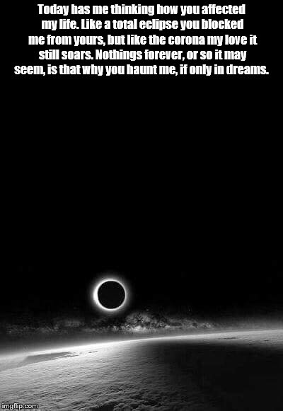Today has me thinking how you affected my life. Like a total eclipse you blocked me from yours, but like the corona my love it still soars. Nothings forever, or so it may seem, is that why you haunt me, if only in dreams. | image tagged in eclipse | made w/ Imgflip meme maker