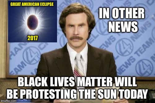 Ron Burgundy Meme | GREAT AMERICAN ECLIPSE; IN OTHER NEWS; 2017; BLACK LIVES MATTER WILL BE PROTESTING THE SUN TODAY | image tagged in memes,ron burgundy | made w/ Imgflip meme maker