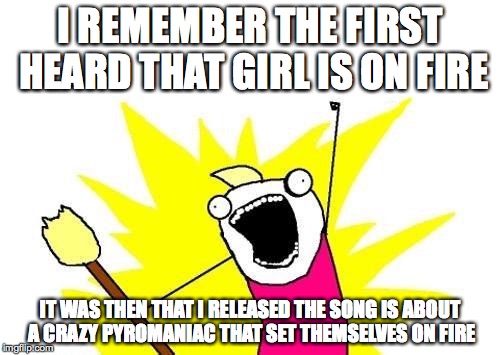 Girl is on Fire | I REMEMBER THE FIRST HEARD THAT GIRL IS ON FIRE; IT WAS THEN THAT I RELEASED THE SONG IS ABOUT A CRAZY PYROMANIAC THAT SET THEMSELVES ON FIRE | image tagged in memes,music | made w/ Imgflip meme maker