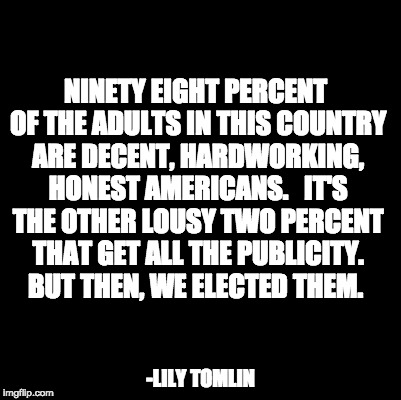 Blank | NINETY EIGHT PERCENT OF THE ADULTS IN THIS COUNTRY ARE DECENT, HARDWORKING, HONEST AMERICANS.   IT'S THE OTHER LOUSY TWO PERCENT THAT GET ALL THE PUBLICITY. BUT THEN, WE ELECTED THEM. -LILY TOMLIN | image tagged in blank | made w/ Imgflip meme maker