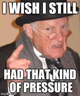 Back In My Day Meme | I WISH I STILL HAD THAT KIND OF PRESSURE | image tagged in memes,back in my day | made w/ Imgflip meme maker