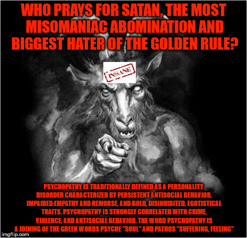 Who prays for Satan? | WHO PRAYS FOR SATAN, THE MOST MISOMANIAC ABOMINATION AND BIGGEST HATER OF THE GOLDEN RULE? PSYCHOPATHY IS TRADITIONALLY DEFINED AS A PERSONALITY DISORDER CHARACTERIZED BY PERSISTENT ANTISOCIAL BEHAVIOR, IMPAIRED EMPATHY AND REMORSE, AND BOLD, DISINHIBITED, EGOTISTICAL TRAITS. PSYCHOPATHY IS STRONGLY CORRELATED WITH CRIME, VIOLENCE, AND ANTISOCIAL BEHAVIOR. THE WORD PSYCHOPATHY IS A JOINING OF THE GREEK WORDS PSYCHE "SOUL" AND PATHOS "SUFFERING, FEELING" | image tagged in satan,satan wants you,misomaniac,abomination,psychopath,the golden rule | made w/ Imgflip meme maker
