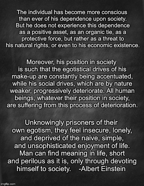 Why Socialism? | The individual has become more conscious than ever of his dependence upon society. But he does not experience this dependence as a positive asset, as an organic tie, as a protective force, but rather as a threat to his natural rights, or even to his economic existence. Moreover, his position in society is such that the egotistical drives of his make-up are constantly being accentuated, while his social drives, which are by nature weaker, progressively deteriorate. All human beings, whatever their position in society, are suffering from this process of deterioration. Unknowingly prisoners of their own egotism, they feel insecure, lonely, and deprived of the naive, simple, and unsophisticated enjoyment of life. Man can find meaning in life, short and perilous as it is, only through devoting himself to society. 


-Albert Einstein | image tagged in black blank,albert einstein,socialism,leftists | made w/ Imgflip meme maker