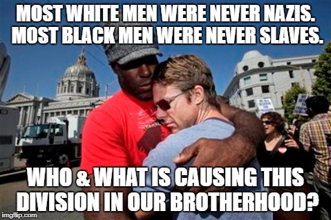 Who is destroying our brotherhood? | MOST WHITE MEN WERE NEVER NAZIS. MOST BLACK MEN WERE NEVER SLAVES. WHO & WHAT IS CAUSING THIS DIVISION IN OUR BROTHERHOOD? | image tagged in black and white,no racism | made w/ Imgflip meme maker