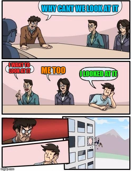 Boardroom Meeting Suggestion Meme | WHY CANT WE LOOK AT IT; I WANT TO LOOK AT IT; ME TOO; I LOOKED AT IT | image tagged in memes,boardroom meeting suggestion | made w/ Imgflip meme maker