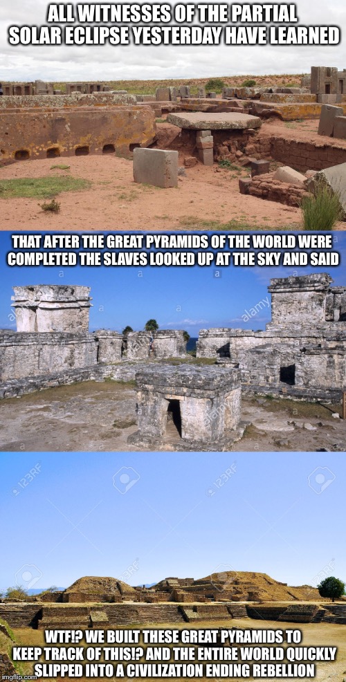The Truth About Why All Pyramids are in Ancient Ruins | ALL WITNESSES OF THE PARTIAL SOLAR ECLIPSE YESTERDAY HAVE LEARNED; THAT AFTER THE GREAT PYRAMIDS OF THE WORLD WERE COMPLETED THE SLAVES LOOKED UP AT THE SKY AND SAID; WTF!? WE BUILT THESE GREAT PYRAMIDS TO KEEP TRACK OF THIS!? AND THE ENTIRE WORLD QUICKLY SLIPPED INTO A CIVILIZATION ENDING REBELLION | image tagged in memes,funny,pyramids,solar eclipse,eclipse 2017,ancient aliens | made w/ Imgflip meme maker