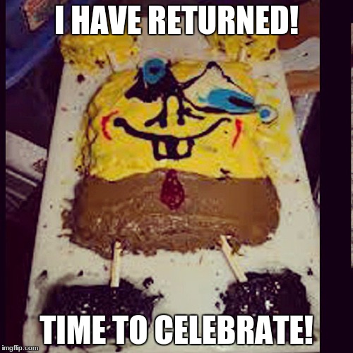 Woop Woop | I HAVE RETURNED! TIME TO CELEBRATE! | image tagged in bad spongebob cake,cake,funny,celebration | made w/ Imgflip meme maker