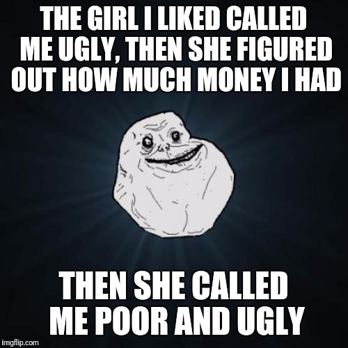 Forever Alone | THE GIRL I LIKED CALLED ME UGLY, THEN SHE FIGURED OUT HOW MUCH MONEY I HAD; THEN SHE CALLED ME POOR AND UGLY | image tagged in memes,forever alone,funny,truth | made w/ Imgflip meme maker