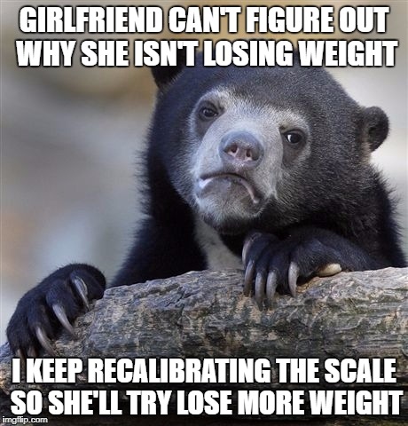 Confession Bear Meme | GIRLFRIEND CAN'T FIGURE OUT WHY SHE ISN'T LOSING WEIGHT; I KEEP RECALIBRATING THE SCALE SO SHE'LL TRY LOSE MORE WEIGHT | image tagged in memes,confession bear,AdviceAnimals | made w/ Imgflip meme maker