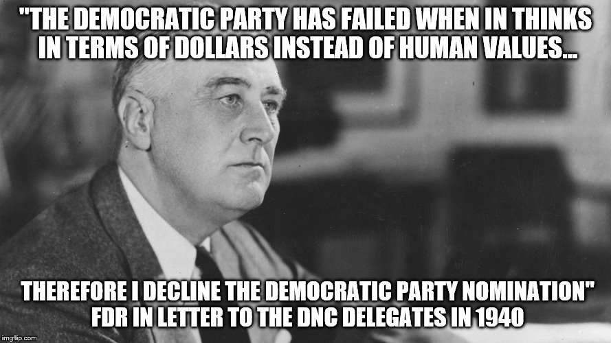 FDR | "THE DEMOCRATIC PARTY HAS FAILED WHEN IN THINKS IN TERMS OF DOLLARS INSTEAD OF HUMAN VALUES... THEREFORE I DECLINE THE DEMOCRATIC PARTY NOMINATION" FDR IN LETTER TO THE DNC DELEGATES IN 1940 | image tagged in fdr | made w/ Imgflip meme maker