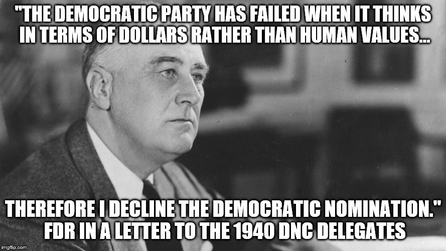 FDR | "THE DEMOCRATIC PARTY HAS FAILED WHEN IT THINKS IN TERMS OF DOLLARS RATHER THAN HUMAN VALUES... THEREFORE I DECLINE THE DEMOCRATIC NOMINATION." FDR IN A LETTER TO THE 1940 DNC DELEGATES | image tagged in fdr | made w/ Imgflip meme maker