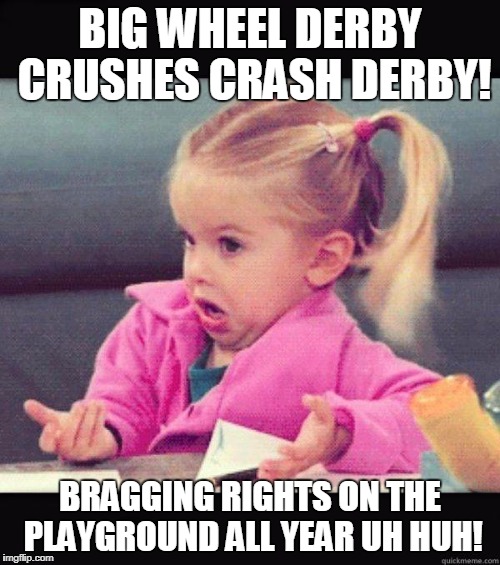 idk girl | BIG WHEEL DERBY CRUSHES CRASH DERBY! BRAGGING RIGHTS ON THE PLAYGROUND ALL YEAR UH HUH! | image tagged in idk girl | made w/ Imgflip meme maker